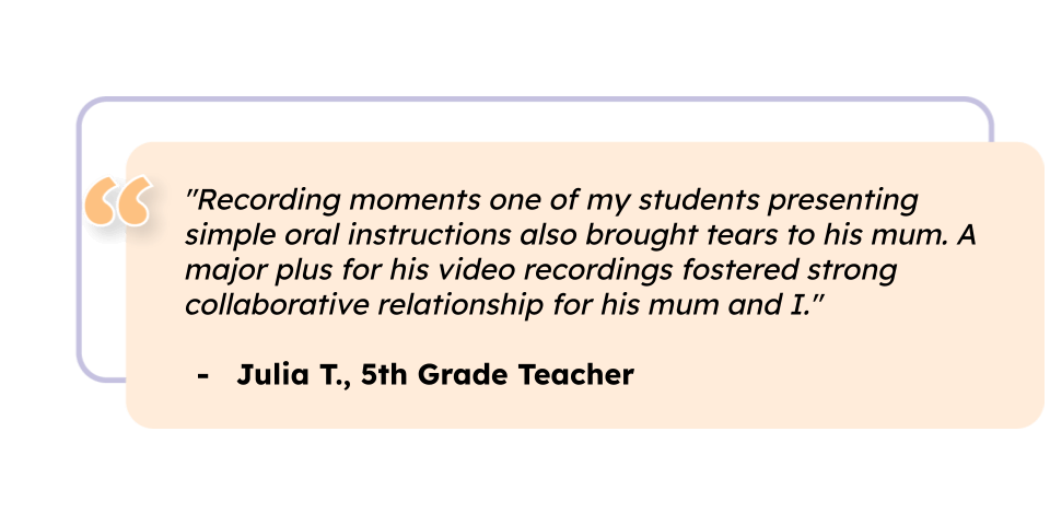 "Recording moments of one of my students presenting simple oral instructions also brought tears to his mum. A major plus for his video recordings fostered strong collaborative relationship for his mum and I." Julia T., 5th Grade Teacher