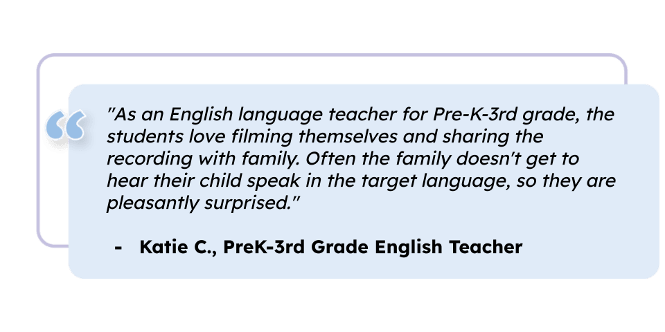 "As an English language teacher for Pre-K-3rd grade, the students love filming themselves and sharing the recording with family. Often the family doesn't get to hear their child speak in the target language, so they are pleasantly surprised." Katie C., PreK-3rd Grade English Teacher