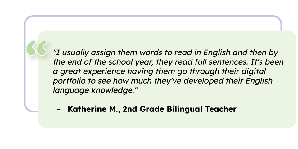 "I usually assign them words to read in English and then by the end of the school year, they read full sentences. It's been a great experience having them go through their digital portfolio to see how much they've developed their English language knowledge." Katherine M., 2nd Grade Bilingual Teacher