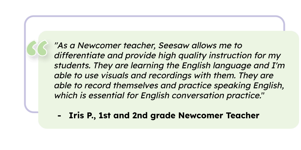 "As a Newcomer teacher, Seesaw allows me to differentiate and provide high quality instruction for my students. They are learning the English language and I'm able to use visuals and recordings with them. They are able to record themselves and practice speaking English, which is essential for English conversation practice." Iris P., 1st and 2nd grade Newcomer Teacher 